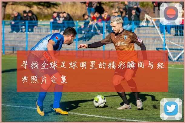 寻找全球足球明星的精彩瞬间与经典照片合集