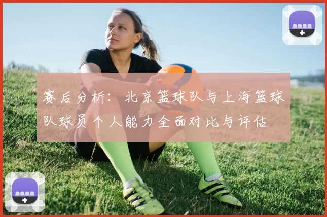 赛后分析：北京篮球队与上海篮球队球员个人能力全面对比与评估