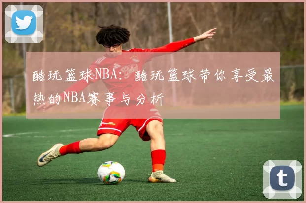 酷玩篮球NBA：酷玩篮球带你享受最热的NBA赛事与分析