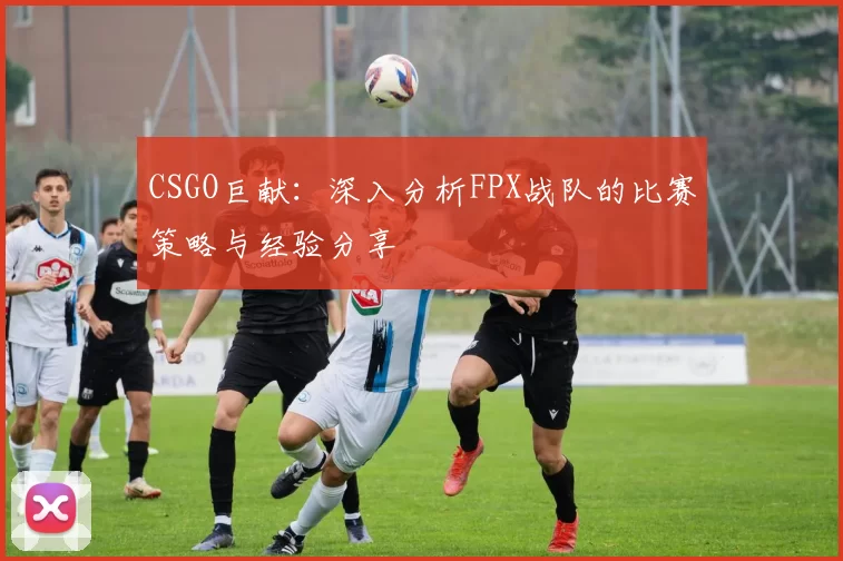 CSGO巨献：深入分析FPX战队的比赛策略与经验分享