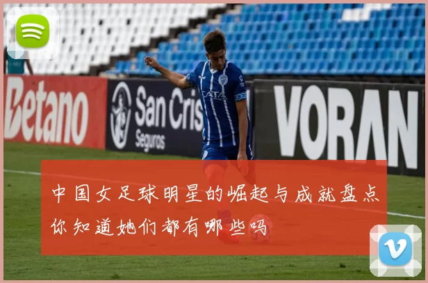 中国女足球明星的崛起与成就盘点你知道她们都有哪些吗