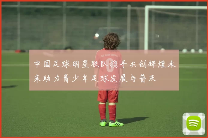 中国足球明星联队携手共创辉煌未来助力青少年足球发展与普及