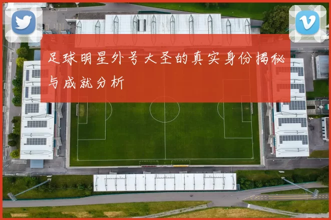 足球明星外号大圣的真实身份揭秘与成就分析