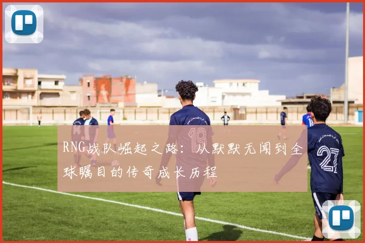 RNG战队崛起之路：从默默无闻到全球瞩目的传奇成长历程