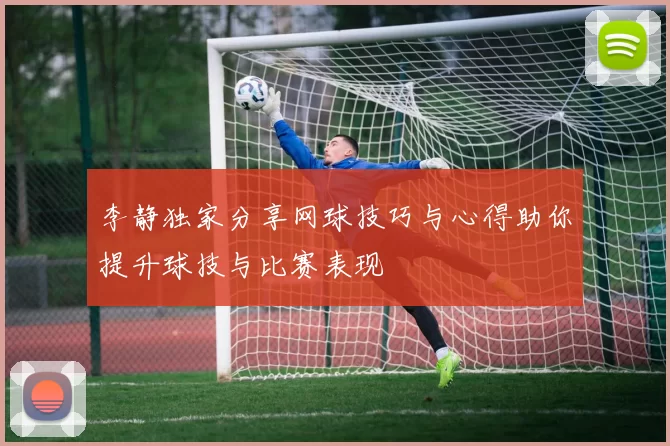 李静独家分享网球技巧与心得助你提升球技与比赛表现