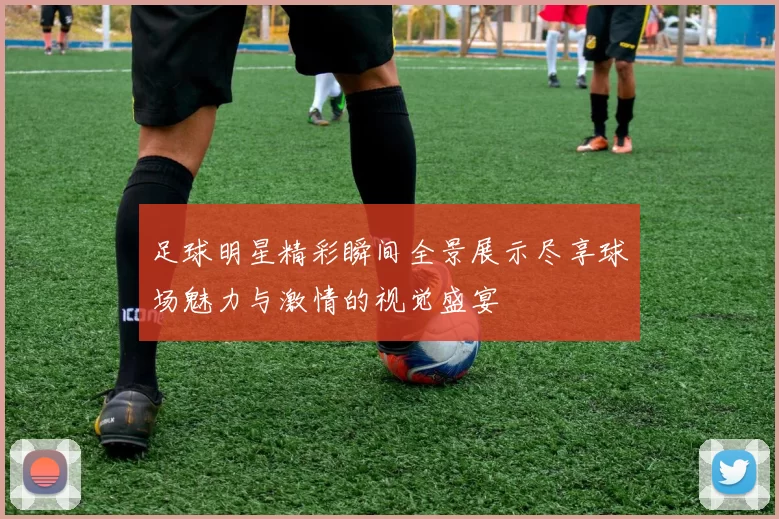足球明星精彩瞬间全景展示尽享球场魅力与激情的视觉盛宴