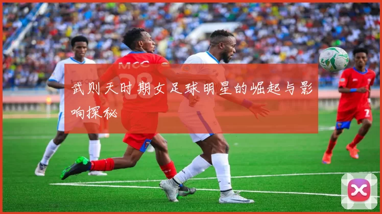 武则天时期女足球明星的崛起与影响探秘