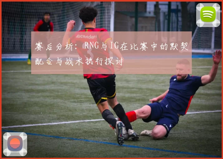 赛后分析：RNG与IG在比赛中的默契配合与战术执行探讨