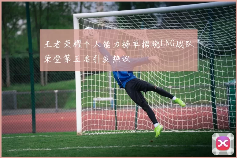 王者荣耀个人能力榜单揭晓LNG战队荣登第五名引发热议