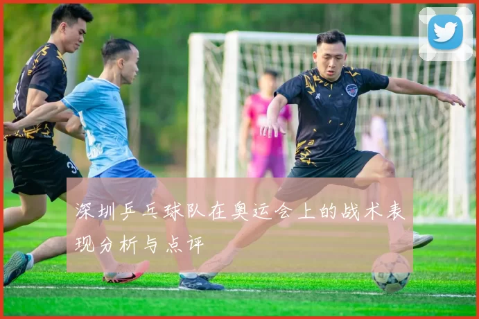 深圳乒乓球队在奥运会上的战术表现分析与点评
