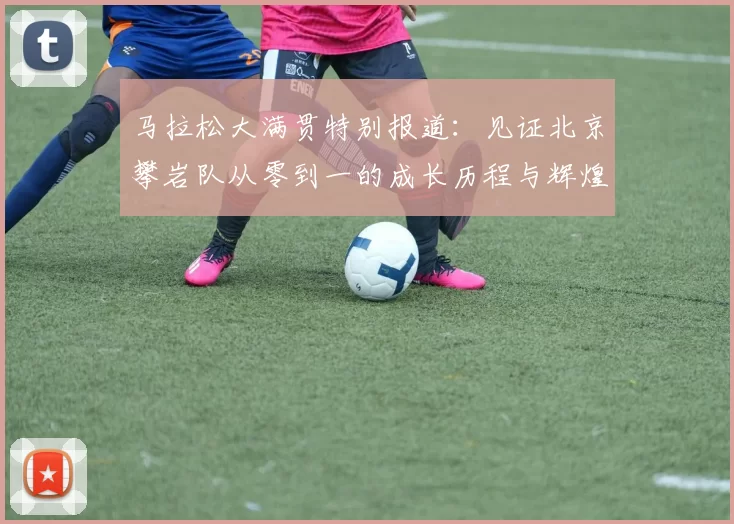 马拉松大满贯特别报道：见证北京攀岩队从零到一的成长历程与辉煌成就
