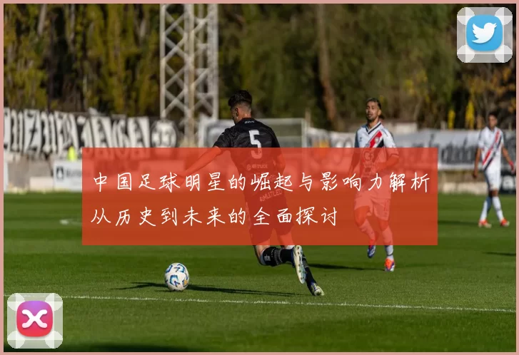 中国足球明星的崛起与影响力解析从历史到未来的全面探讨