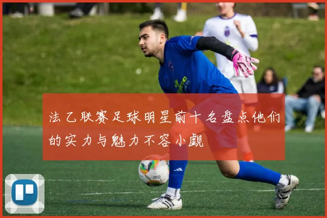 法乙联赛足球明星前十名盘点他们的实力与魅力不容小觑