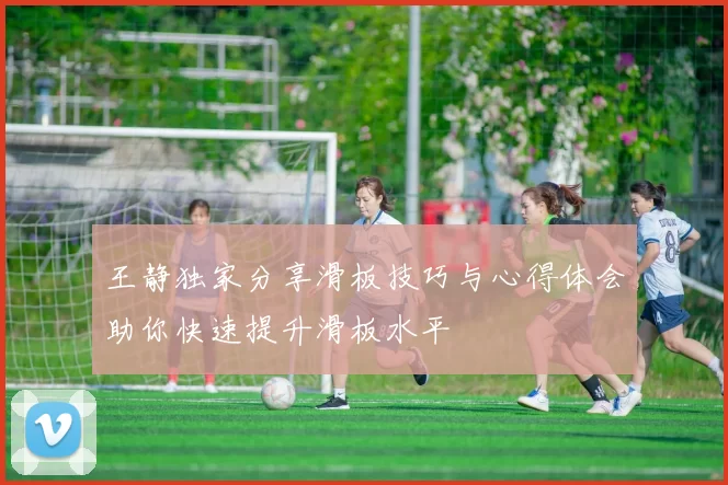 王静独家分享滑板技巧与心得体会助你快速提升滑板水平