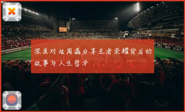 深度对话周磊分享王者荣耀背后的故事与人生哲学