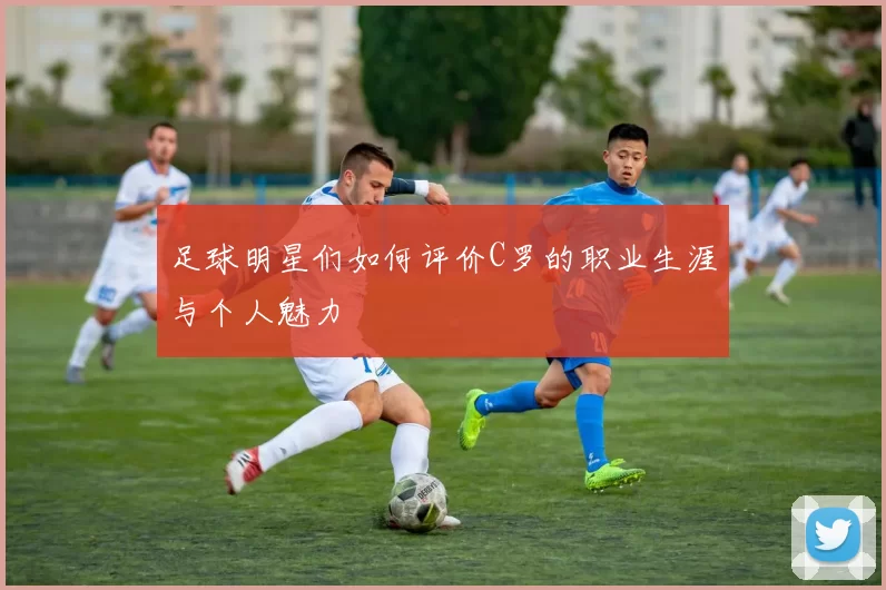 足球明星们如何评价C罗的职业生涯与个人魅力