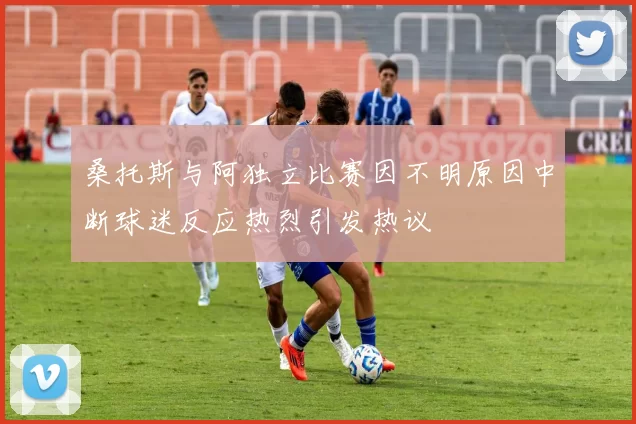 桑托斯与阿独立比赛因不明原因中断球迷反应热烈引发热议