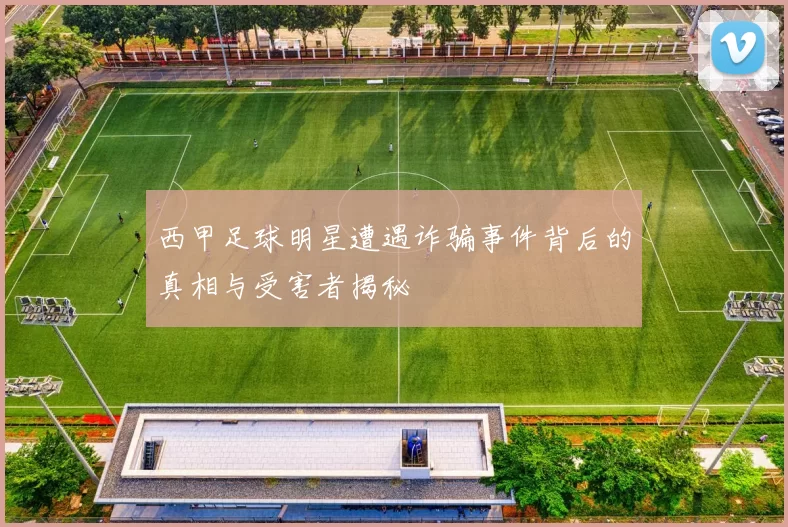 西甲足球明星遭遇诈骗事件背后的真相与受害者揭秘