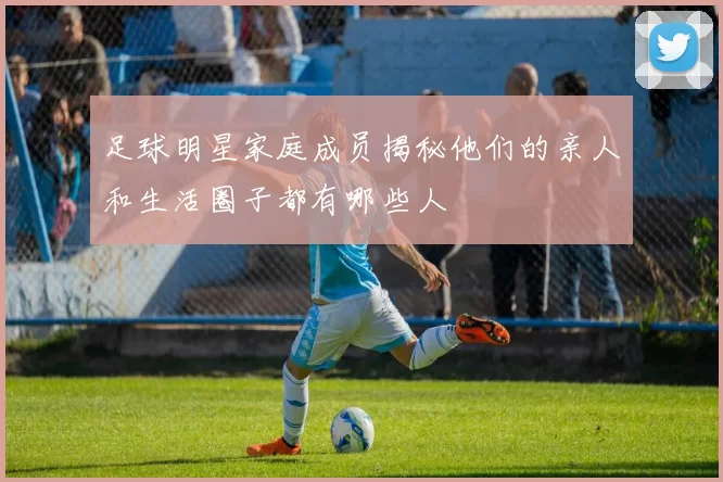 足球明星家庭成员揭秘他们的亲人和生活圈子都有哪些人