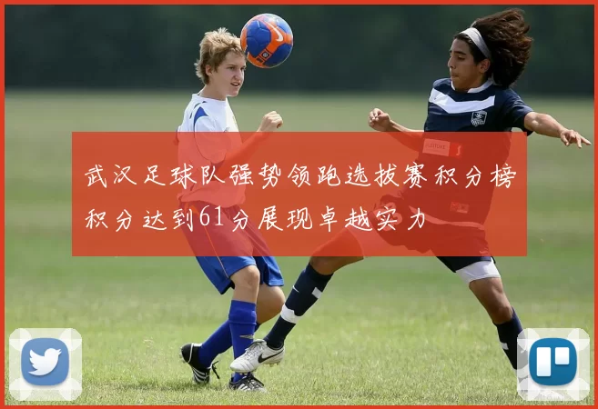 武汉足球队强势领跑选拔赛积分榜积分达到61分展现卓越实力