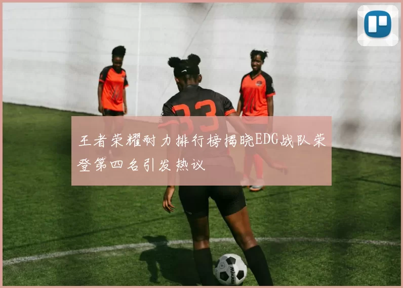 王者荣耀耐力排行榜揭晓EDG战队荣登第四名引发热议