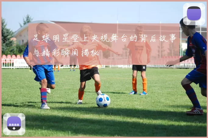 足球明星登上央视舞台的背后故事与精彩瞬间揭秘
