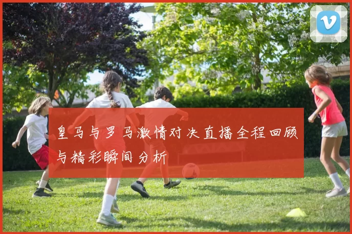 皇马与罗马激情对决直播全程回顾与精彩瞬间分析