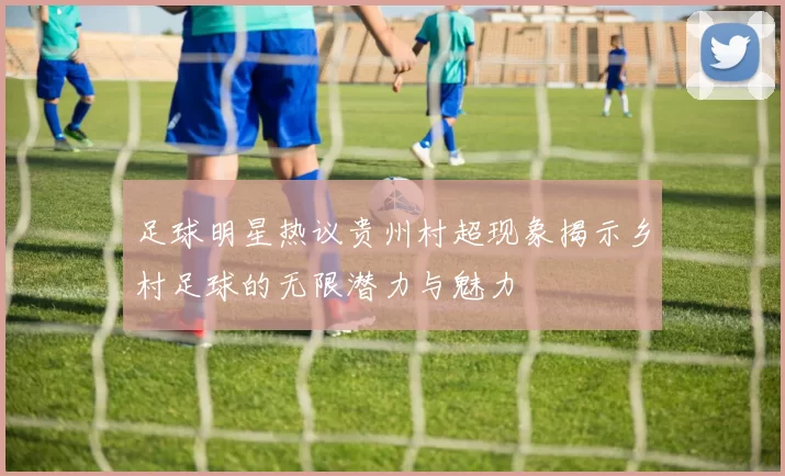 足球明星热议贵州村超现象揭示乡村足球的无限潜力与魅力
