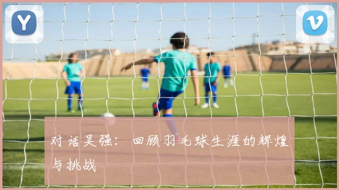 对话吴强：回顾羽毛球生涯的辉煌与挑战