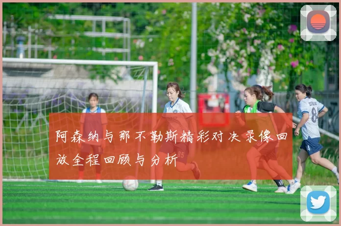 阿森纳与那不勒斯精彩对决录像回放全程回顾与分析