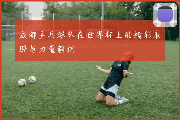 成都乒乓球队在世界杯上的精彩表现与力量解析