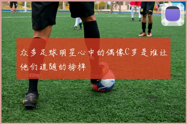 众多足球明星心中的偶像C罗是谁让他们追随的榜样