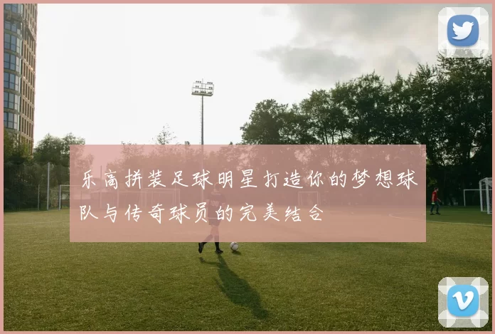乐高拼装足球明星打造你的梦想球队与传奇球员的完美结合