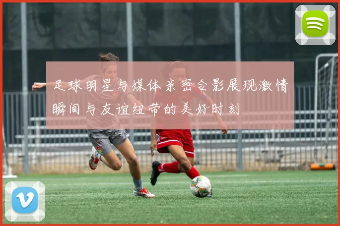 足球明星与媒体亲密合影展现激情瞬间与友谊纽带的美好时刻