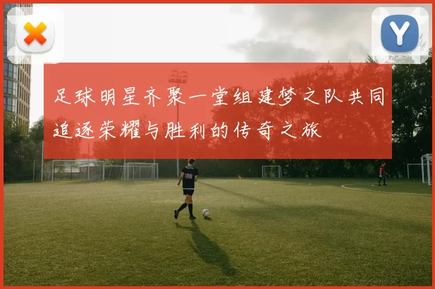 足球明星齐聚一堂组建梦之队共同追逐荣耀与胜利的传奇之旅