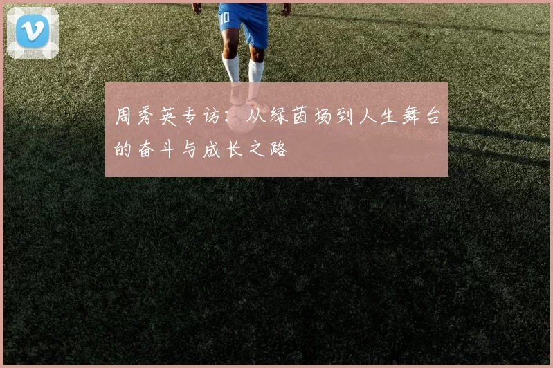 周秀英专访：从绿茵场到人生舞台的奋斗与成长之路