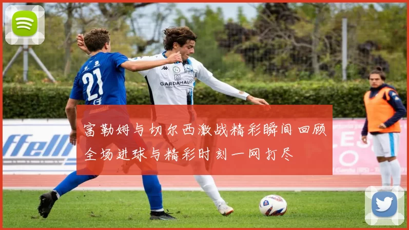 富勒姆与切尔西激战精彩瞬间回顾全场进球与精彩时刻一网打尽