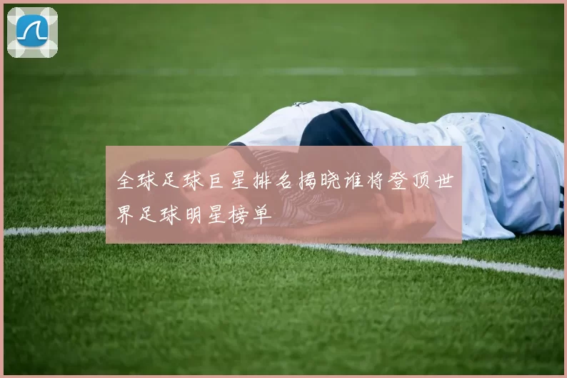 全球足球巨星排名揭晓谁将登顶世界足球明星榜单