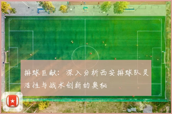 排球巨献：深入分析西安排球队灵活性与战术创新的奥秘