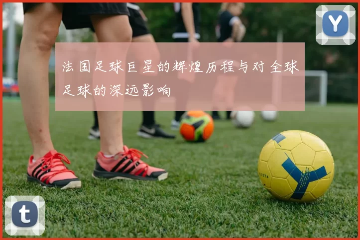 法国足球巨星的辉煌历程与对全球足球的深远影响