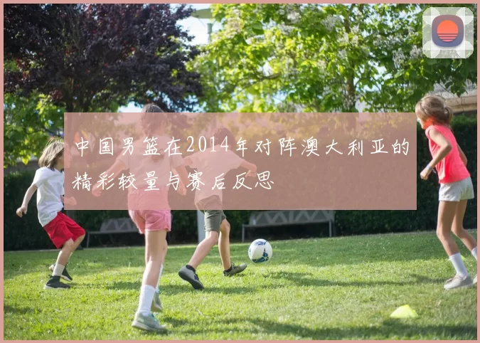 中国男篮在2014年对阵澳大利亚的精彩较量与赛后反思