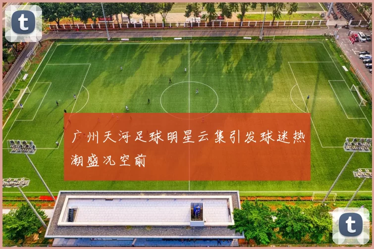 广州天河足球明星云集引发球迷热潮盛况空前