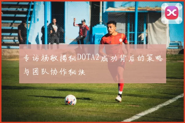 专访杨敏揭秘DOTA2成功背后的策略与团队协作秘诀