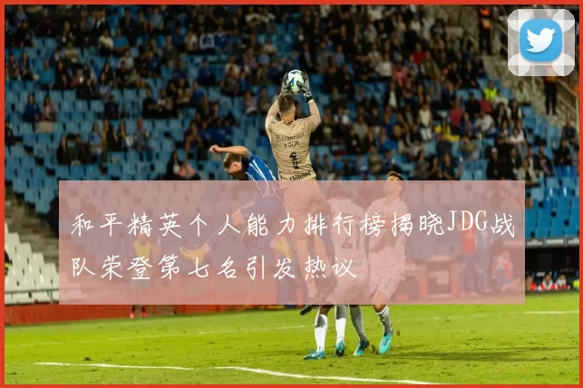 和平精英个人能力排行榜揭晓JDG战队荣登第七名引发热议