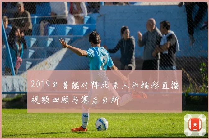 2019年鲁能对阵北京人和精彩直播视频回顾与赛后分析