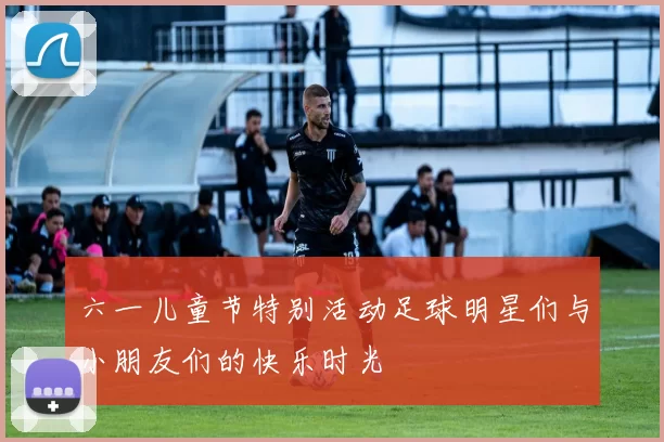 六一儿童节特别活动足球明星们与小朋友们的快乐时光
