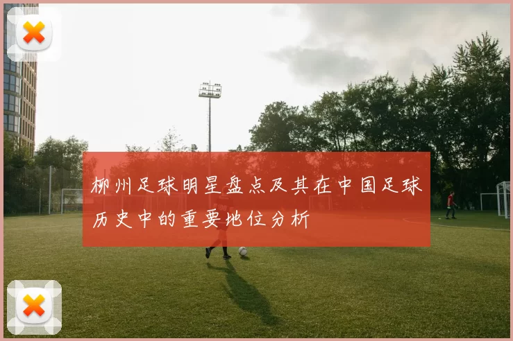 柳州足球明星盘点及其在中国足球历史中的重要地位分析