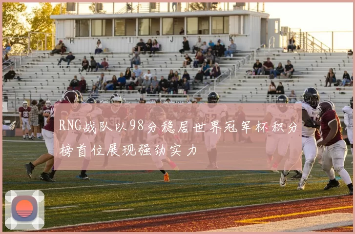 RNG战队以98分稳居世界冠军杯积分榜首位展现强劲实力